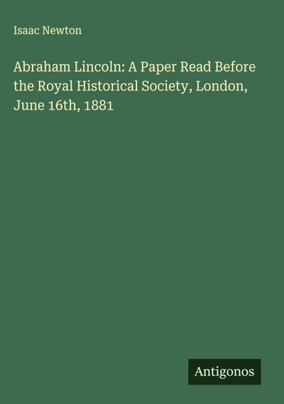 Abraham Lincoln: A Paper Read Before the Royal Historical Society, London, June 16th, 1881