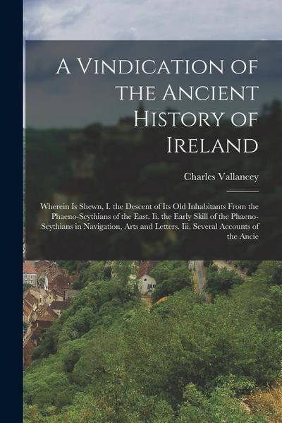 A Vindication of the Ancient History of Ireland: Wherein Is Shewn, I. the Descent of Its Old Inhabitants From the Phaeno-Scythians of the East. Ii. th