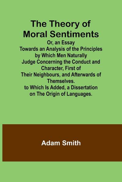 The Theory of Moral Sentiments Or, an Essay Towards an Analysis of the Principles by Which Men Naturally Judge Concerning the Conduct and Character, First of Their Neighbours, and Afterwards of Themselves. to Which Is Added, a Dissertation on the Origin o