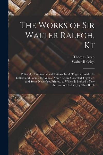 The Works of Sir Walter Ralegh, Kt: Political, Commercial and Philosophical. Together With His Letters and Poems. the Whole Never Before Collected Tog
