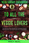 Vegetarian Cookbook: To All The Veggie Lovers - The Delicious Plant Based Diet Cookbook Packed With Nutrition and High Protein For A Toned Body