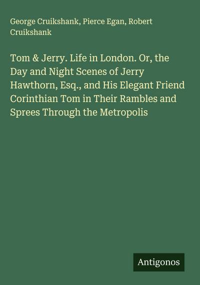 Tom & Jerry. Life in London. Or, the Day and Night Scenes of Jerry Hawthorn, Esq., and His Elegant Friend Corinthian Tom in Their Rambles and Sprees Through the Metropolis