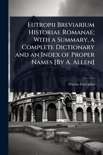 Eutropii Breviarium Historiae Romanae; With a Summary, a Complete Dictionary and an Index of Proper Names [By A. Allen]