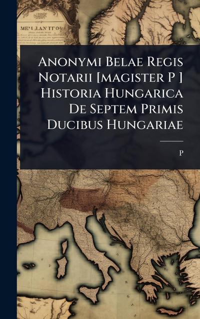 Anonymi Belae Regis Notarii [magister P ] Historia Hungarica De Septem Primis Ducibus Hungariae