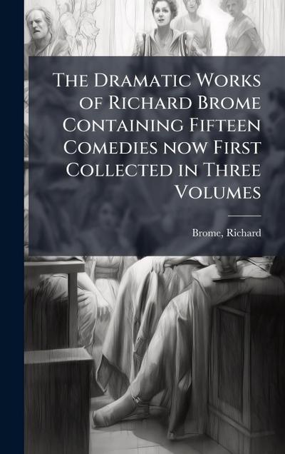 The Dramatic Works of Richard Brome Containing Fifteen Comedies now First Collected in Three Volumes
