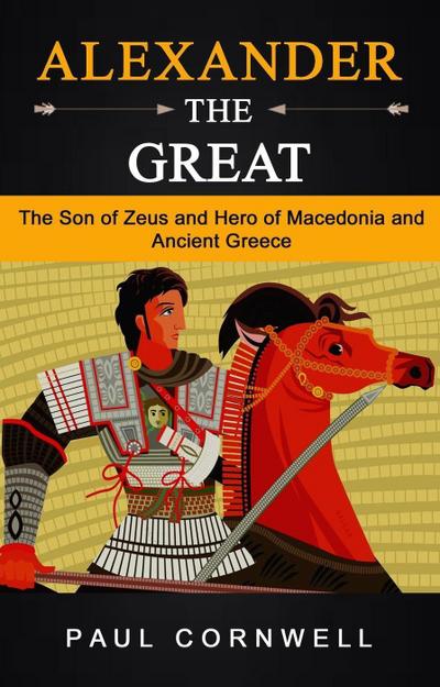 Alexander the Great: The Son of Zeus and Hero of Macedonia and Ancient Greece