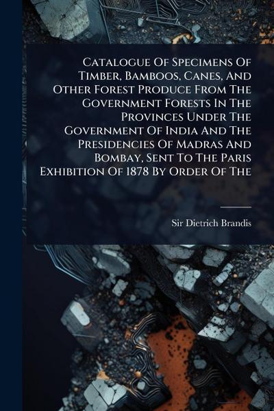 Catalogue Of Specimens Of Timber, Bamboos, Canes, And Other Forest Produce From The Government Forests In The Provinces Under The Government Of India And The Presidencies Of Madras And Bombay, Sent To The Paris Exhibition Of 1878 By Order Of The