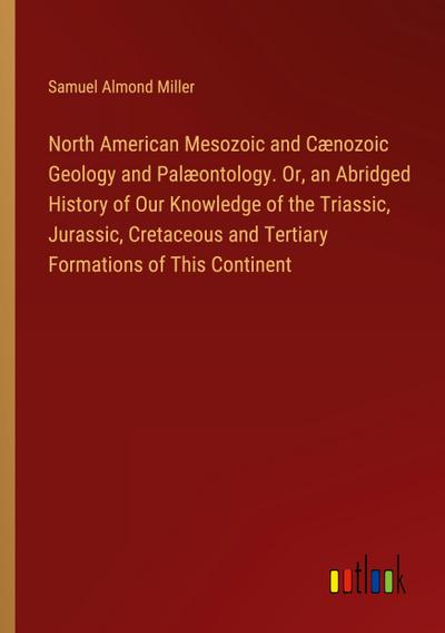 North American Mesozoic and Cænozoic Geology and Palæontology. Or, an Abridged History of Our Knowledge of the Triassic, Jurassic, Cretaceous and Tertiary Formations of This Continent