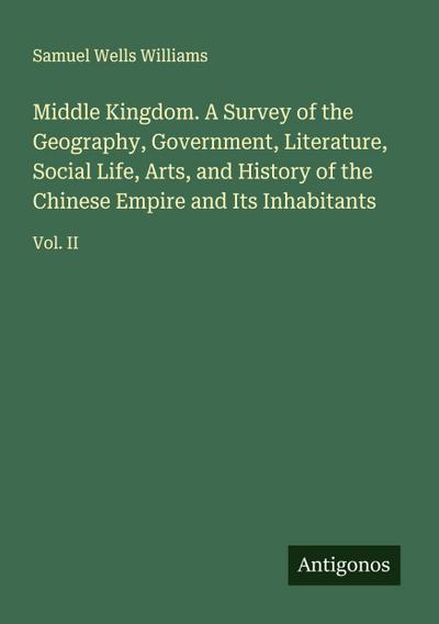 Middle Kingdom. A Survey of the Geography, Government, Literature, Social Life, Arts, and History of the Chinese Empire and Its Inhabitants
