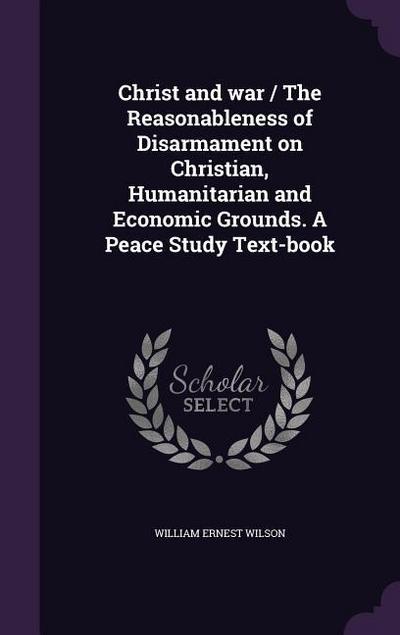 Christ and war / The Reasonableness of Disarmament on Christian, Humanitarian and Economic Grounds. A Peace Study Text-book