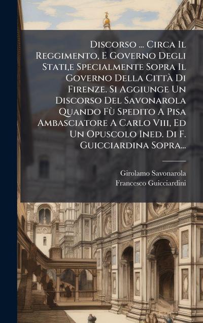 Discorso ... Circa Il Reggimento, E Governo Degli Stati, e Specialmente Sopra Il Governo Della CittÃ Di Firenze. Si Aggiunge Un Discorso Del Savonarola Quando FÃ¹ Spedito A Pisa Ambasciatore A Carlo Viii, Ed Un Opuscolo Ined. Di F. Guicciardina Sopra...