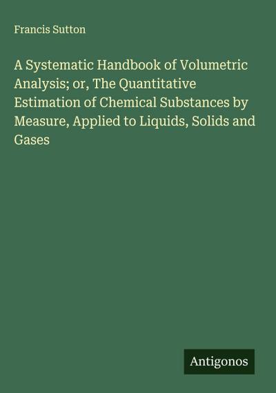 A Systematic Handbook of Volumetric Analysis; or, The Quantitative Estimation of Chemical Substances by Measure, Applied to Liquids, Solids and Gases