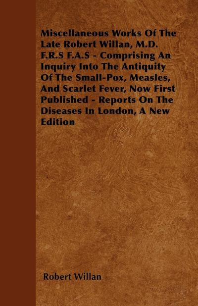 Miscellaneous Works of the Late Robert Willan, M.D. F.R.S F.A.S - Comprising an Inquiry Into the Antiquity of the Small-Pox, Measles, and Scarlet Feve