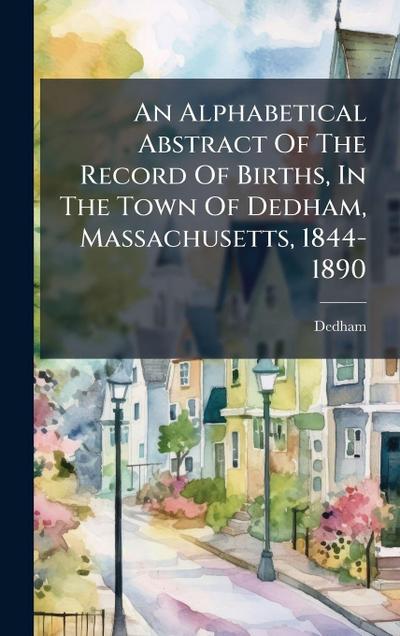 An Alphabetical Abstract Of The Record Of Births, In The Town Of Dedham, Massachusetts, 1844-1890