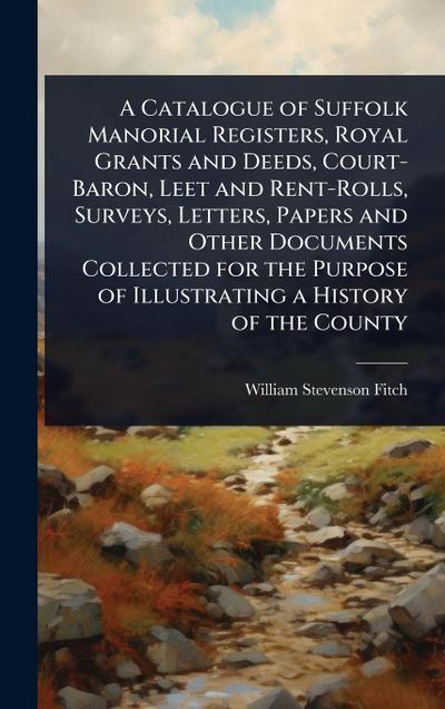 A Catalogue of Suffolk Manorial Registers, Royal Grants and Deeds, Court-Baron, Leet and Rent-Rolls, Surveys, Letters, Papers and Other Documents Collected for the Purpose of Illustrating a History of the County