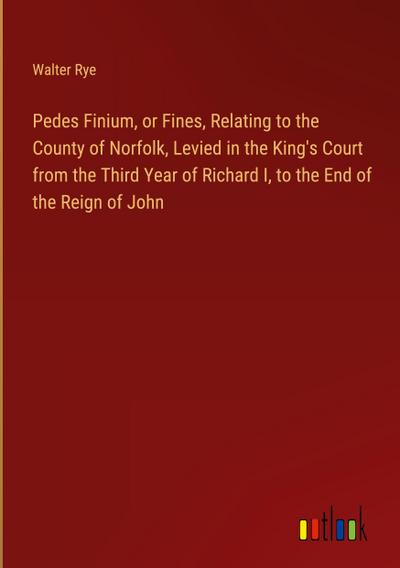 Pedes Finium, or Fines, Relating to the County of Norfolk, Levied in the King’s Court from the Third Year of Richard I, to the End of the Reign of John