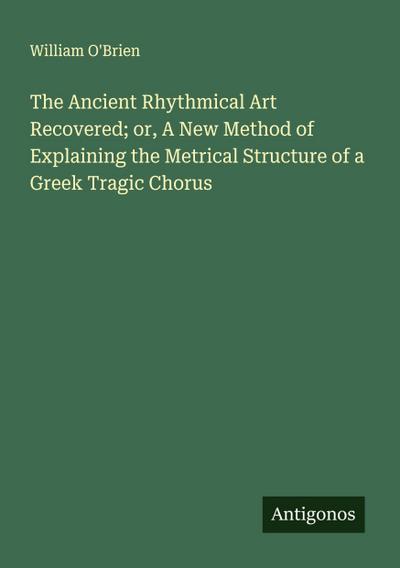 The Ancient Rhythmical Art Recovered; or, A New Method of Explaining the Metrical Structure of a Greek Tragic Chorus