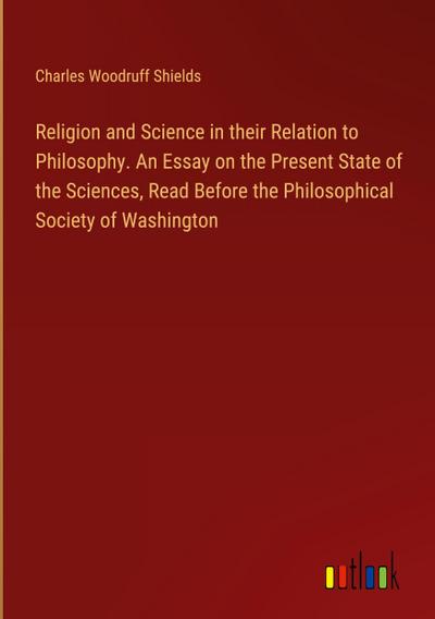 Religion and Science in their Relation to Philosophy. An Essay on the Present State of the Sciences, Read Before the Philosophical Society of Washington