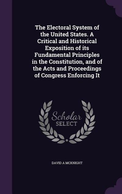 The Electoral System of the United States. A Critical and Historical Exposition of its Fundamental Principles in the Constitution, and of the Acts and Proceedings of Congress Enforcing It