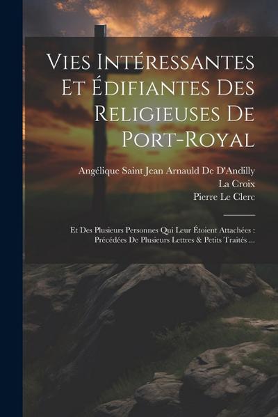 Vies Intéressantes Et Édifiantes Des Religieuses De Port-Royal: Et Des Plusieurs Personnes Qui Leur Étoient Attachées: Précédées De Plusieurs Lettres