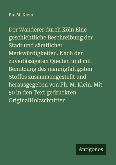 Der Wanderer durch Köln Eine geschichtliche Beschreibung der Stadt und sämtlicher Merkwürdigkeiten. Nach den zuverlässigsten Quellen und mit Benutzung des mannigfaltigsten Stoffes zusammengestellt und herausgegeben von Ph. M. Klein. Mit 50 in den Text gedruckten OriginalHolzschnitten