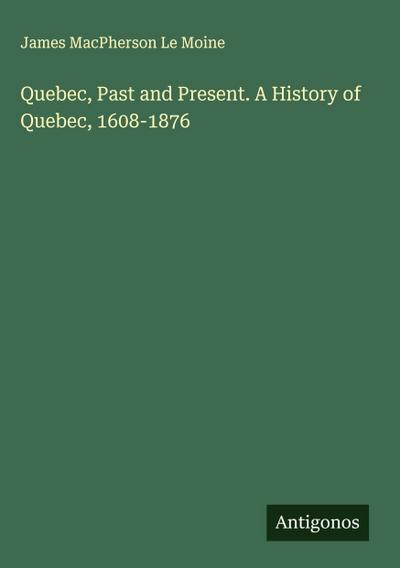 Quebec, Past and Present. A History of Quebec, 1608-1876