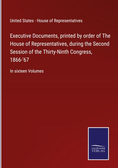 Executive Documents, printed by order of The House of Representatives, during the Second Session of the Thirty-Ninth Congress, 1866-’67