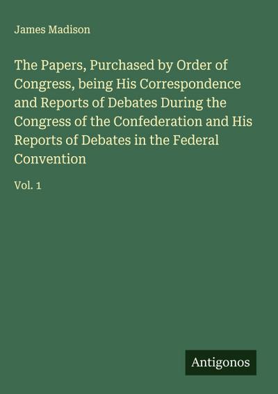 The Papers, Purchased by Order of Congress, being His Correspondence and Reports of Debates During the Congress of the Confederation and His Reports of Debates in the Federal Convention