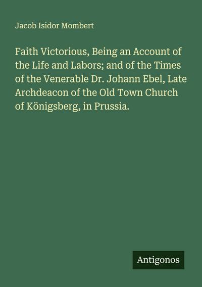 Faith Victorious, Being an Account of the Life and Labors; and of the Times of the Venerable Dr. Johann Ebel, Late Archdeacon of the Old Town Church of Königsberg, in Prussia.