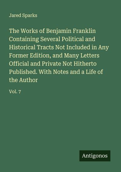 The Works of Benjamin Franklin Containing Several Political and Historical Tracts Not Included in Any Former Edition, and Many Letters Official and Private Not Hitherto Published. With Notes and a Life of the Author