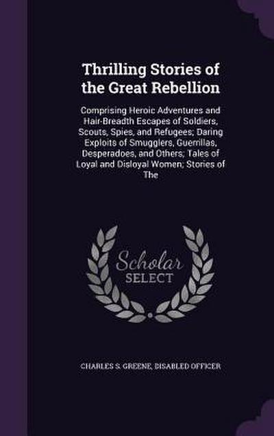 Thrilling Stories of the Great Rebellion: Comprising Heroic Adventures and Hair-Breadth Escapes of Soldiers, Scouts, Spies, and Refugees; Daring Explo