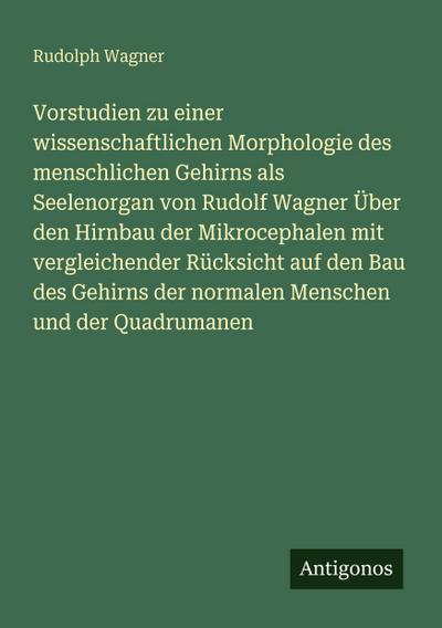 Vorstudien zu einer wissenschaftlichen Morphologie des menschlichen Gehirns als Seelenorgan von Rudolf Wagner Über den Hirnbau der Mikrocephalen mit vergleichender Rücksicht auf den Bau des Gehirns der normalen Menschen und der Quadrumanen