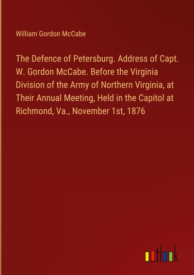 The Defence of Petersburg. Address of Capt. W. Gordon McCabe. Before the Virginia Division of the Army of Northern Virginia, at Their Annual Meeting, Held in the Capitol at Richmond, Va., November 1st, 1876