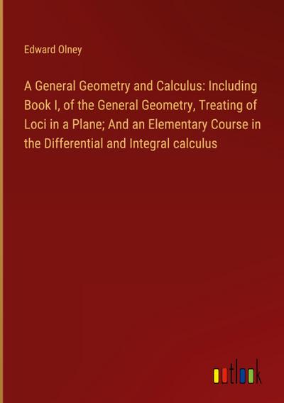 A General Geometry and Calculus: Including Book I, of the General Geometry, Treating of Loci in a Plane; And an Elementary Course in the Differential and Integral calculus