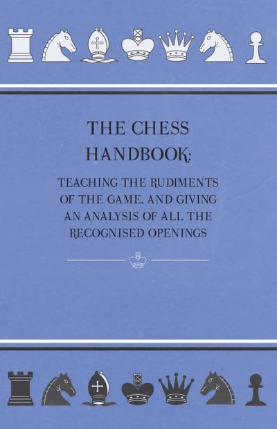 The Chess Handbook - Teaching The Rudiments Of The Game, And Giving An Analysis Of All The Recognised Openings