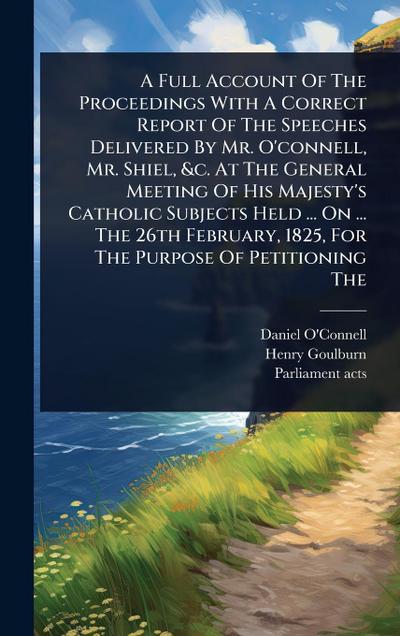 A Full Account Of The Proceedings With A Correct Report Of The Speeches Delivered By Mr. O’connell, Mr. Shiel, &c. At The General Meeting Of His Majesty’s Catholic Subjects Held ... On ... The 26th February, 1825, For The Purpose Of Petitioning The