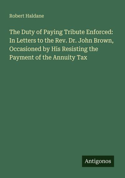 The Duty of Paying Tribute Enforced: In Letters to the Rev. Dr. John Brown, Occasioned by His Resisting the Payment of the Annuity Tax
