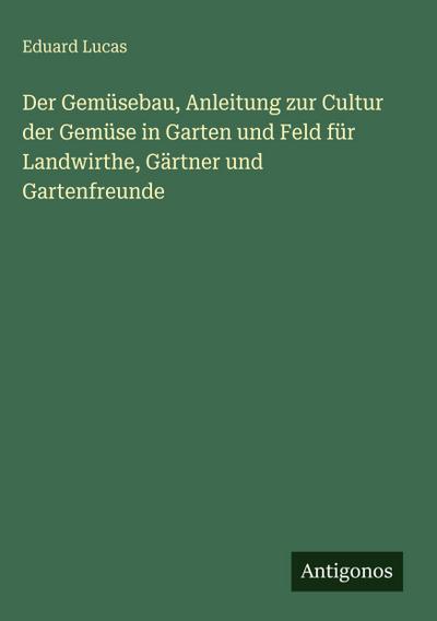 Der Gemüsebau, Anleitung zur Cultur der Gemüse in Garten und Feld für Landwirthe, Gärtner und Gartenfreunde