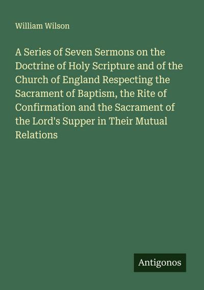 A Series of Seven Sermons on the Doctrine of Holy Scripture and of the Church of England Respecting the Sacrament of Baptism, the Rite of Confirmation and the Sacrament of the Lord’s Supper in Their Mutual Relations