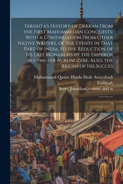 Ferishta’s History of Dekkan From the First Mahummedan Conquests: With a Continuation From Other Native Writers, of the Events in That Part of India