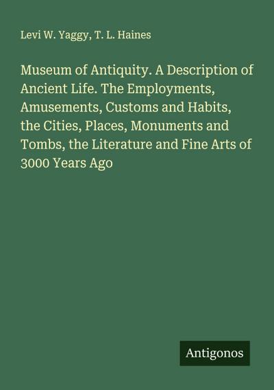 Museum of Antiquity. A Description of Ancient Life. The Employments, Amusements, Customs and Habits, the Cities, Places, Monuments and Tombs, the Literature and Fine Arts of 3000 Years Ago