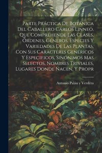 Parte práctica de botánica del caballero Cárlos Linneo, que comprehende las clases, órdenes, géneros, especies y variedades de las plantas, con sus caracteres genéricos y especificos, sinónimos mas selectos, nombres triviales, lugares donde nacen, y propr