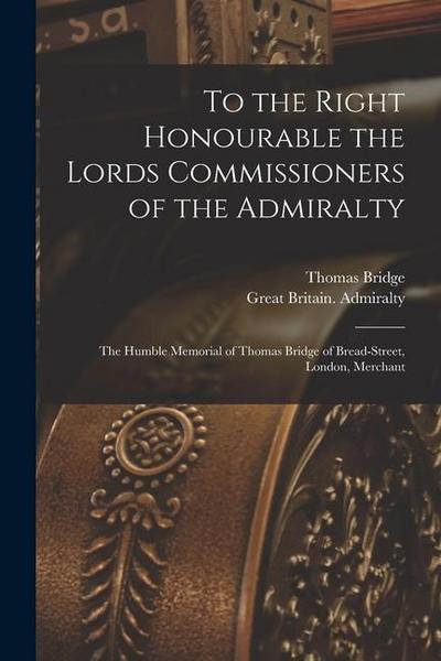 To the Right Honourable the Lords Commissioners of the Admiralty [microform]: the Humble Memorial of Thomas Bridge of Bread-Street, London, Merchant