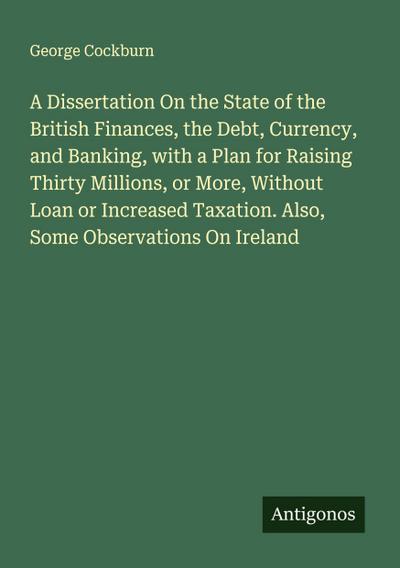 A Dissertation On the State of the British Finances, the Debt, Currency, and Banking, with a Plan for Raising Thirty Millions, or More, Without Loan or Increased Taxation. Also, Some Observations On Ireland