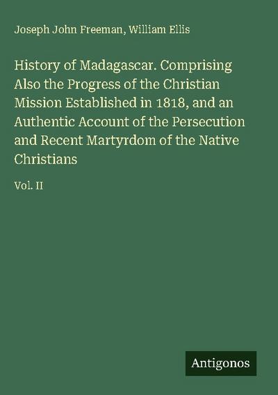 History of Madagascar. Comprising Also the Progress of the Christian Mission Established in 1818, and an Authentic Account of the Persecution and Recent Martyrdom of the Native Christians
