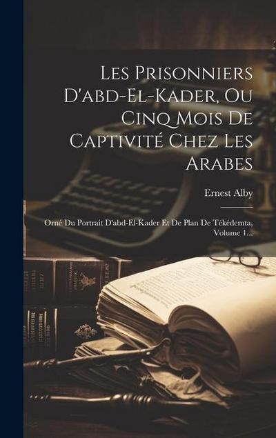 Les Prisonniers D’abd-el-kader, Ou Cinq Mois De Captivité Chez Les Arabes: Orné Du Portrait D’abd-el-kader Et De Plan De Tékédemta, Volume 1...