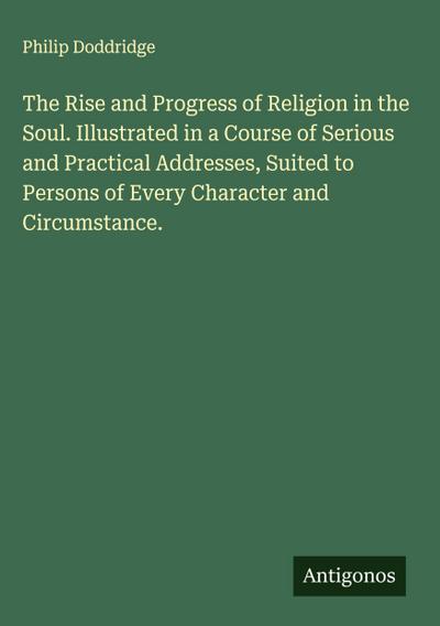 The Rise and Progress of Religion in the Soul. Illustrated in a Course of Serious and Practical Addresses, Suited to Persons of Every Character and Circumstance.