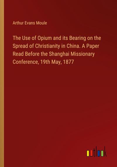 The Use of Opium and its Bearing on the Spread of Christianity in China. A Paper Read Before the Shanghai Missionary Conference, 19th May, 1877