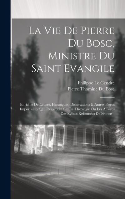 La Vie De Pierre Du Bosc, Ministre Du Saint Evangile: Enrichie De Lettres, Harangues, Dissertations & Autres Pieces Importantes Qui Regardent Ou La Th