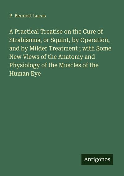 A Practical Treatise on the Cure of Strabismus, or Squint, by Operation, and by Milder Treatment ; with Some New Views of the Anatomy and Physiology of the Muscles of the Human Eye